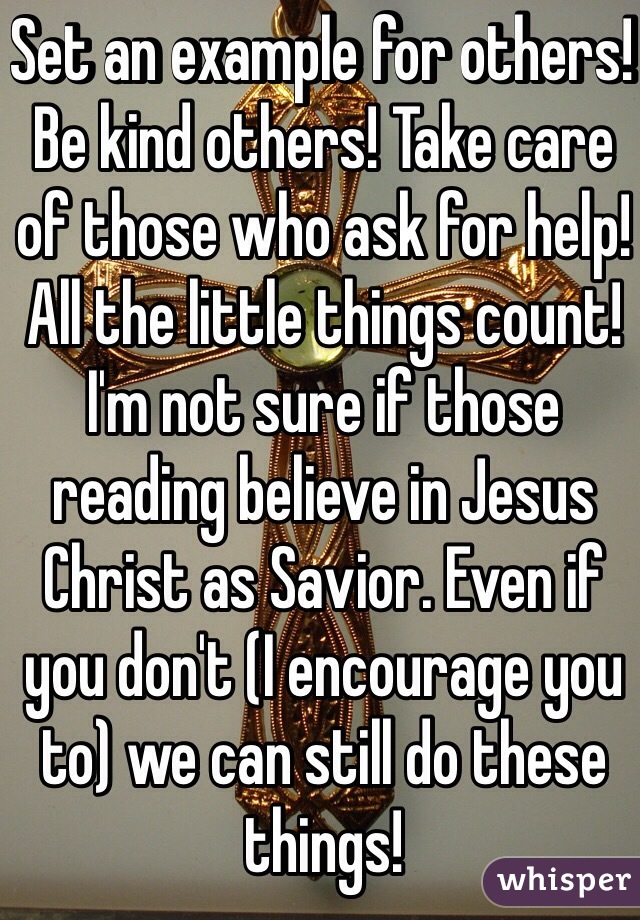 Set an example for others! Be kind others! Take care of those who ask for help! All the little things count! I'm not sure if those reading believe in Jesus Christ as Savior. Even if you don't (I encourage you to) we can still do these things!