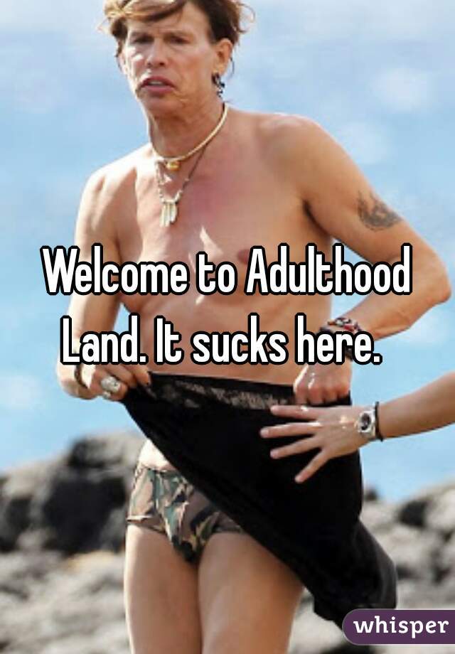 Welcome to Adulthood Land. It sucks here.  