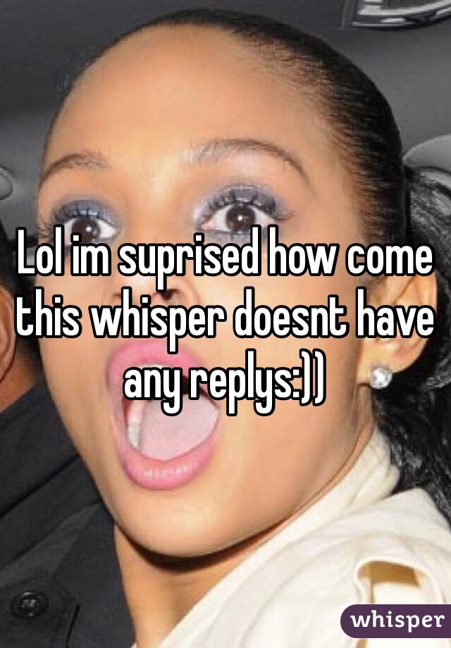 Lol im suprised how come this whisper doesnt have any replys:))