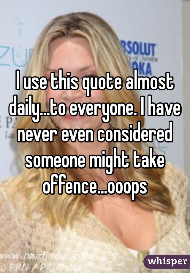 I use this quote almost daily...to everyone. I have never even considered someone might take offence...ooops 