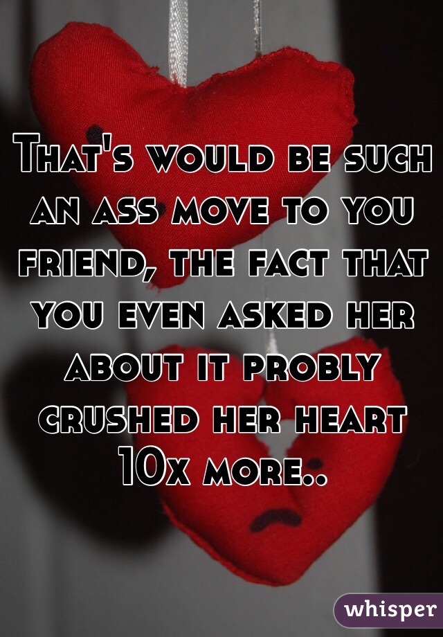 That's would be such an ass move to you friend, the fact that you even asked her about it probly crushed her heart 10x more..