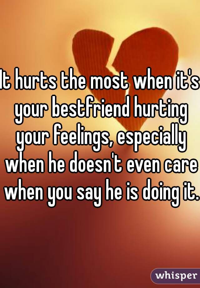 It hurts the most when it's your bestfriend hurting your feelings, especially when he doesn't even care when you say he is doing it.