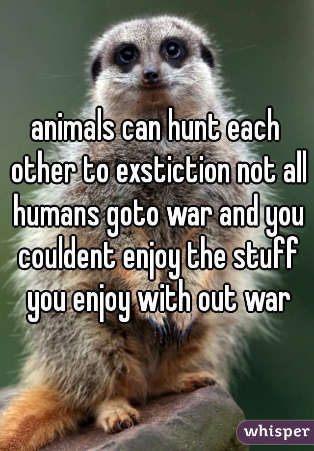 animals can hunt each other to exstiction not all humans goto war and you couldent enjoy the stuff you enjoy with out war