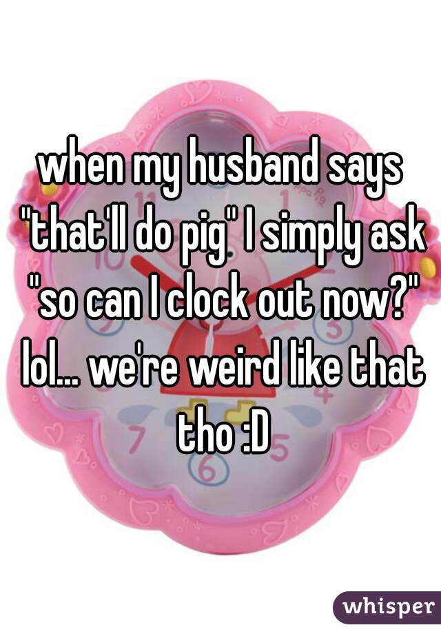 when my husband says "that'll do pig" I simply ask "so can I clock out now?" lol... we're weird like that tho :D