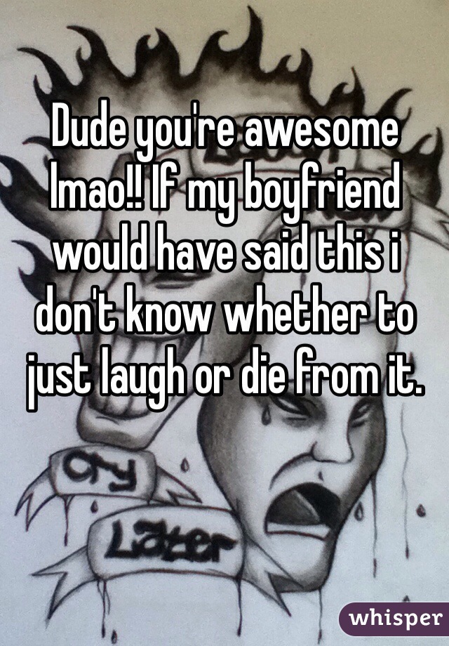 Dude you're awesome lmao!! If my boyfriend would have said this i don't know whether to just laugh or die from it.
