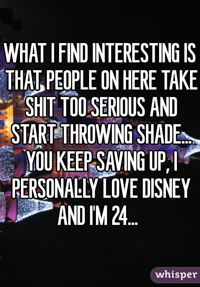 WHAT I FIND INTERESTING IS THAT PEOPLE ON HERE TAKE SHIT TOO SERIOUS AND START THROWING SHADE... YOU KEEP SAVING UP, I PERSONALLY LOVE DISNEY AND I'M 24...  