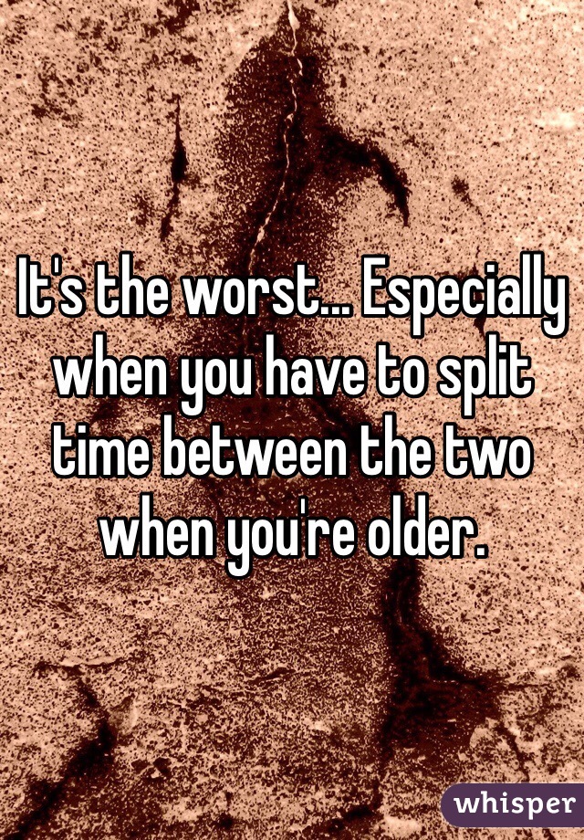 It's the worst... Especially when you have to split time between the two when you're older.