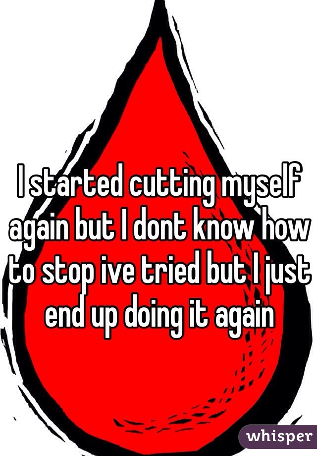 I started cutting myself again but I dont know how to stop ive tried but I just end up doing it again
