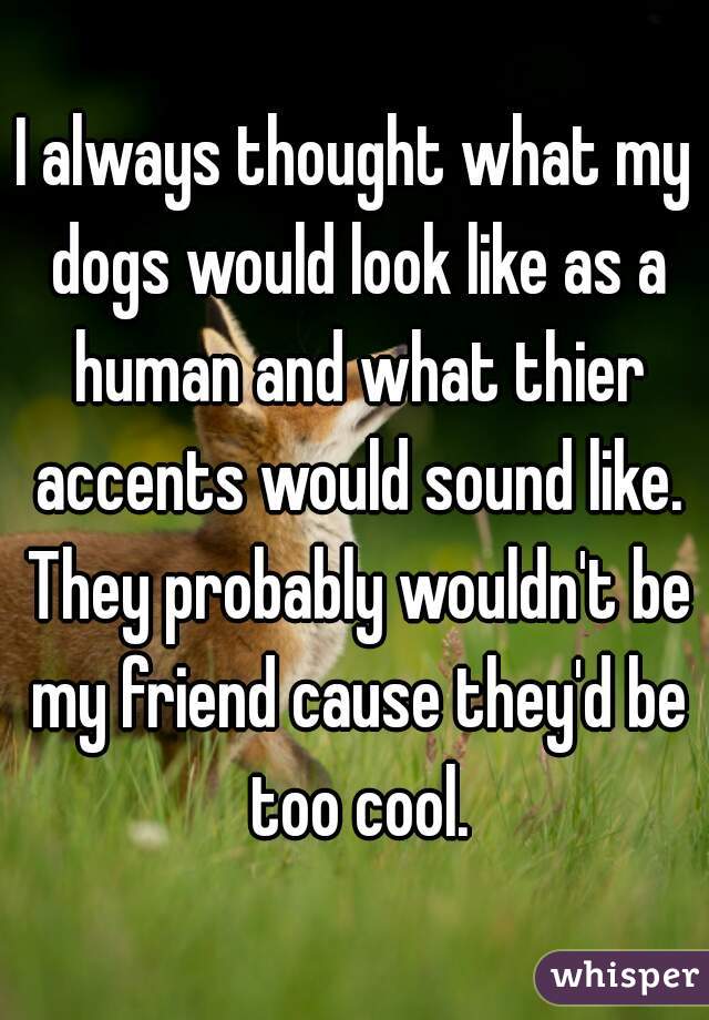 I always thought what my dogs would look like as a human and what thier accents would sound like. They probably wouldn't be my friend cause they'd be too cool.