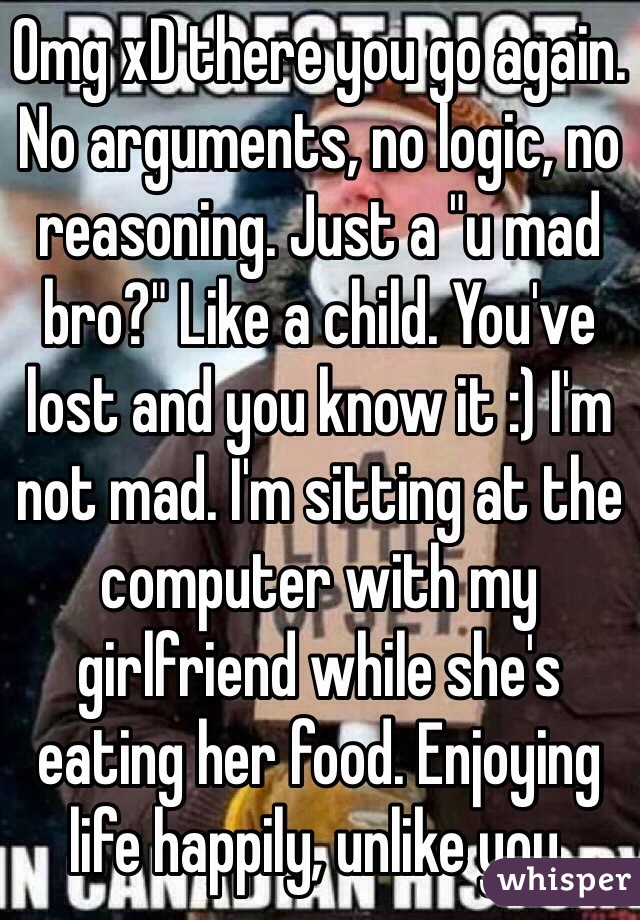 Omg xD there you go again. No arguments, no logic, no reasoning. Just a "u mad bro?" Like a child. You've lost and you know it :) I'm not mad. I'm sitting at the computer with my girlfriend while she's eating her food. Enjoying life happily, unlike you. 