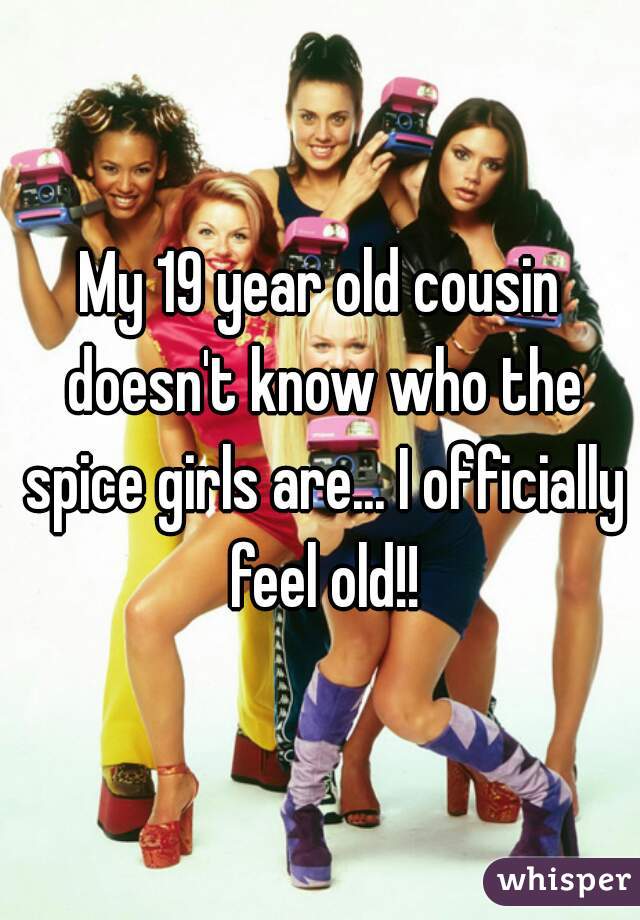 My 19 year old cousin doesn't know who the spice girls are... I officially feel old!!