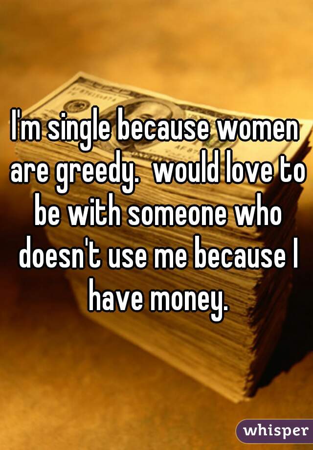 I'm single because women are greedy.  would love to be with someone who doesn't use me because I have money.