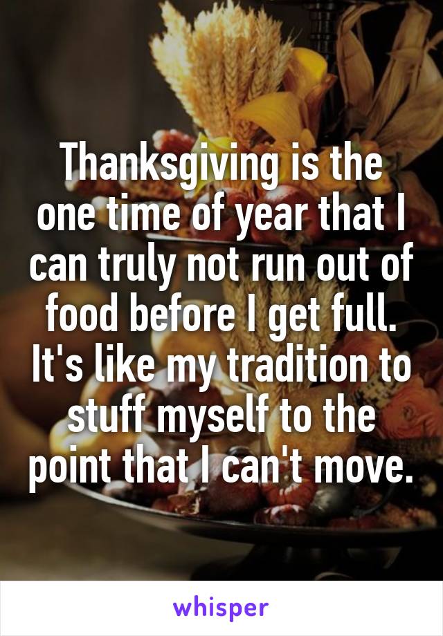Thanksgiving is the one time of year that I can truly not run out of food before I get full. It's like my tradition to stuff myself to the point that I can't move.