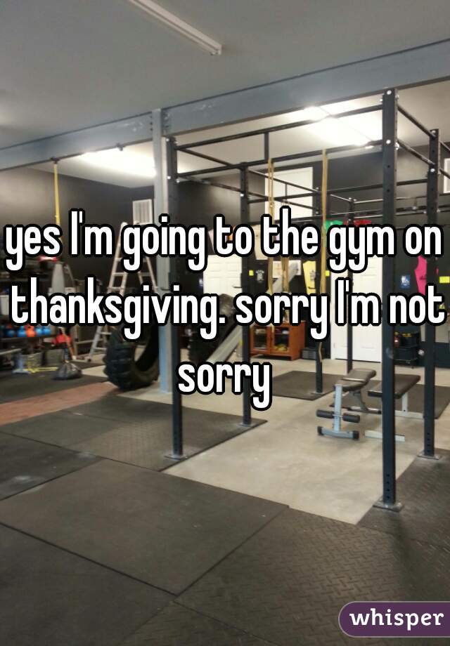 yes I'm going to the gym on thanksgiving. sorry I'm not sorry 