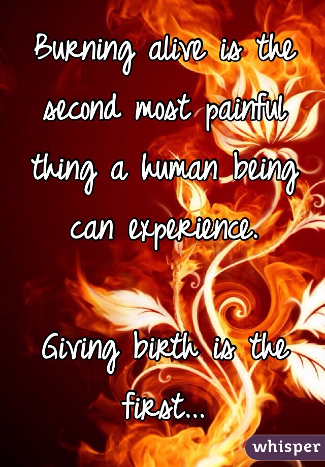Burning alive is the second most painful thing a human being can experience.

Giving birth is the first...