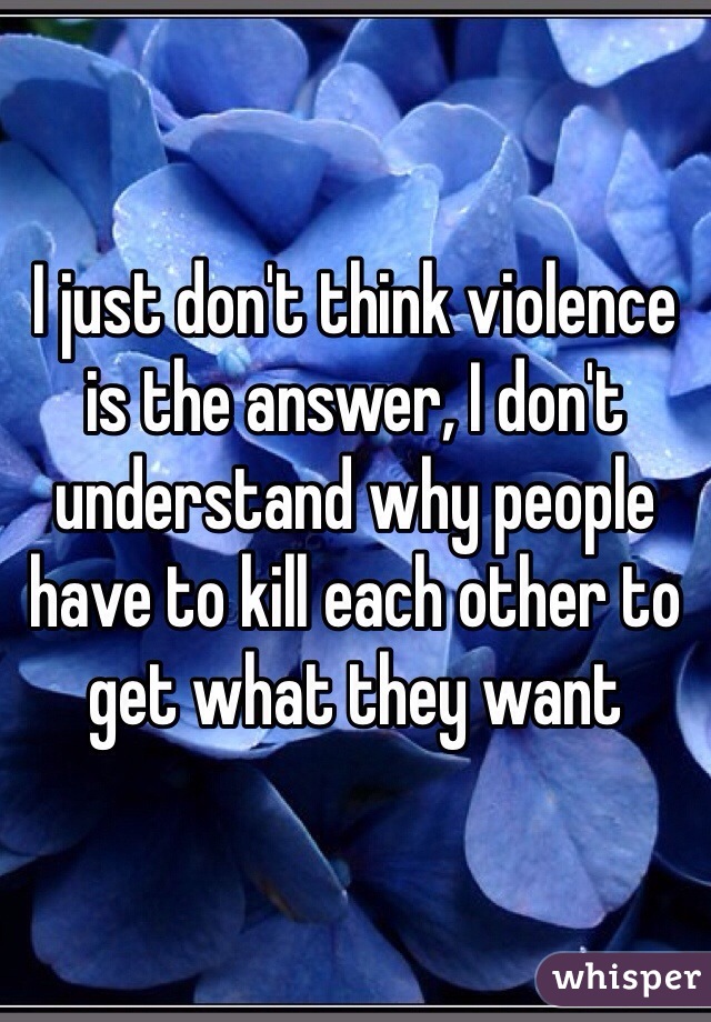 I just don't think violence is the answer, I don't understand why people have to kill each other to get what they want