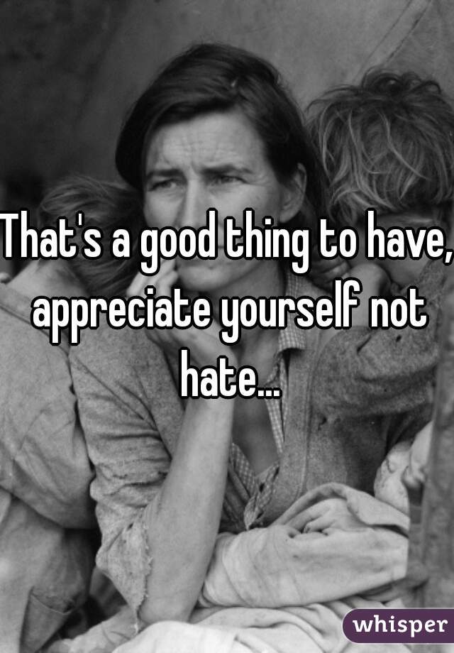 That's a good thing to have, appreciate yourself not hate...