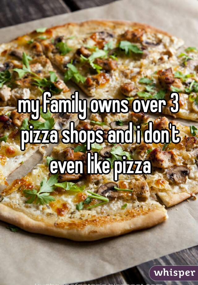 my family owns over 3 pizza shops and i don't even like pizza