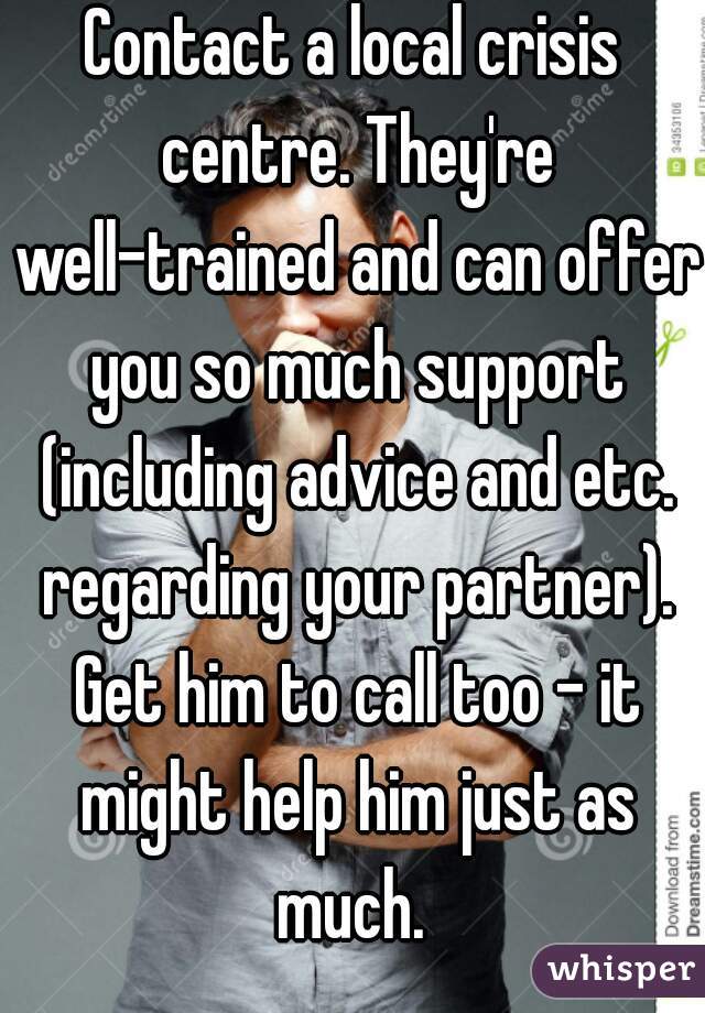 Contact a local crisis centre. They're well-trained and can offer you so much support (including advice and etc. regarding your partner). Get him to call too - it might help him just as much. 