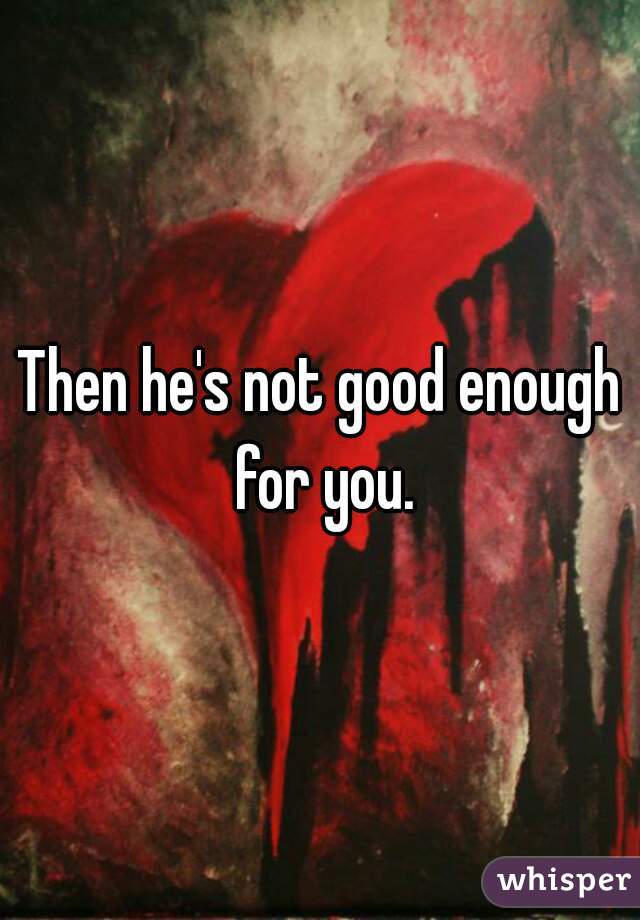 Then he's not good enough for you.