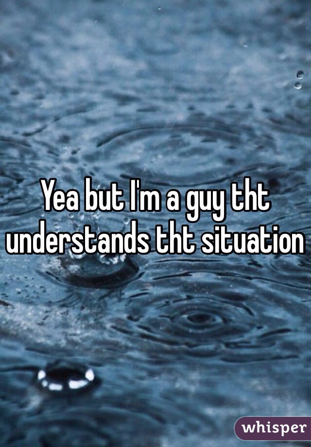 Yea but I'm a guy tht understands tht situation 
