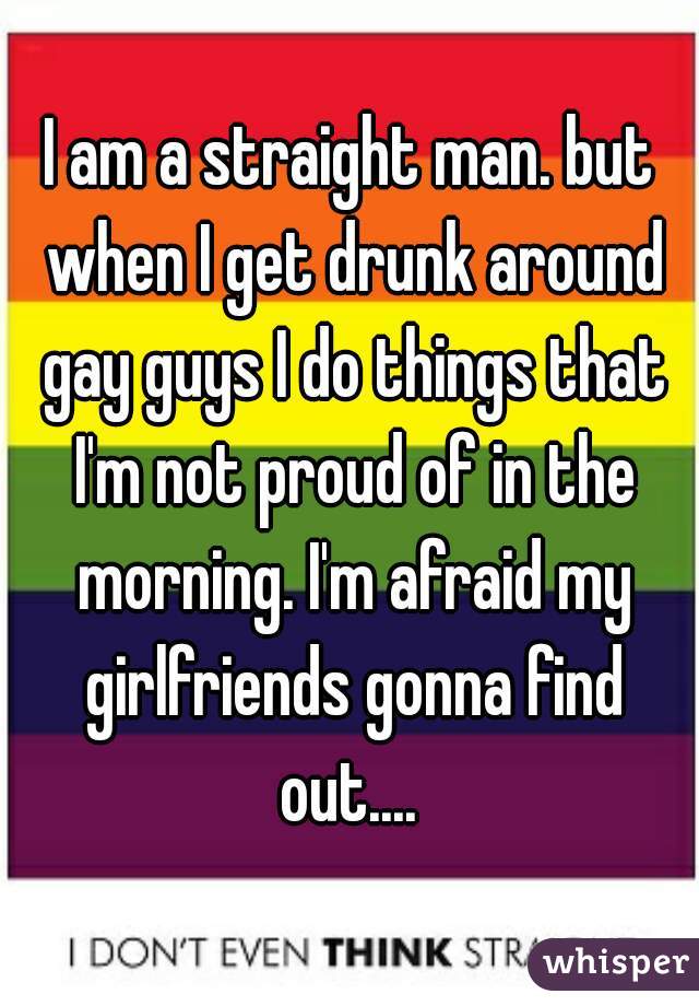 I am a straight man. but when I get drunk around gay guys I do things that I'm not proud of in the morning. I'm afraid my girlfriends gonna find out.... 