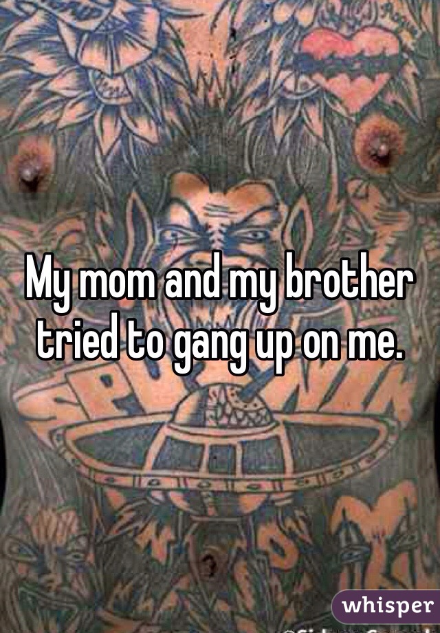 My mom and my brother tried to gang up on me. 