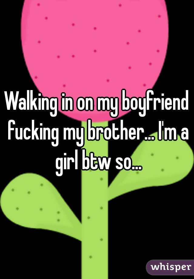Walking in on my boyfriend fucking my brother... I'm a girl btw so...