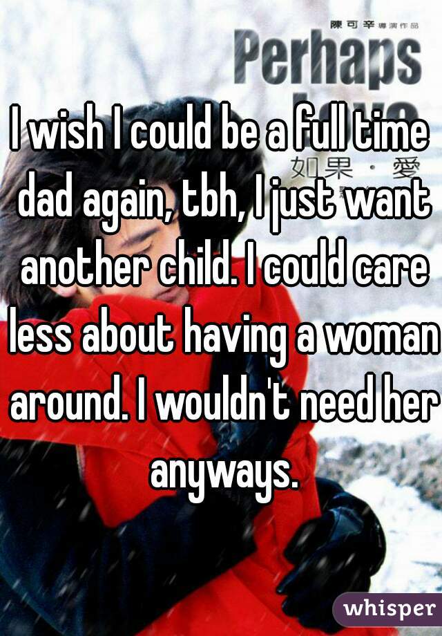 I wish I could be a full time dad again, tbh, I just want another child. I could care less about having a woman around. I wouldn't need her anyways.