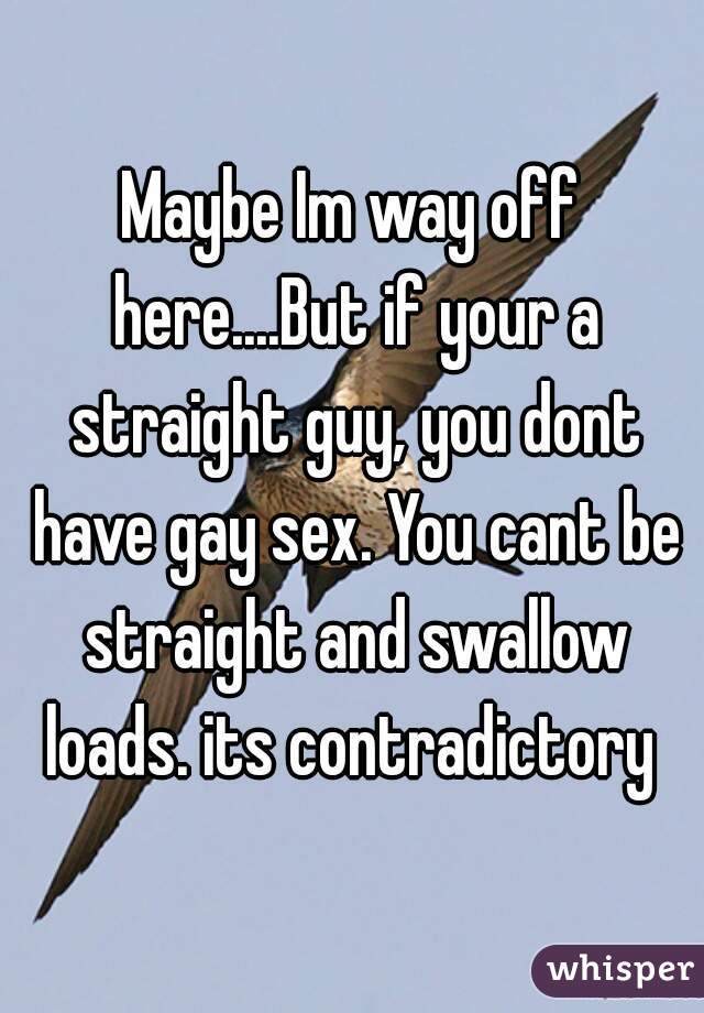 Maybe Im way off here....But if your a straight guy, you dont have gay sex. You cant be straight and swallow loads. its contradictory 