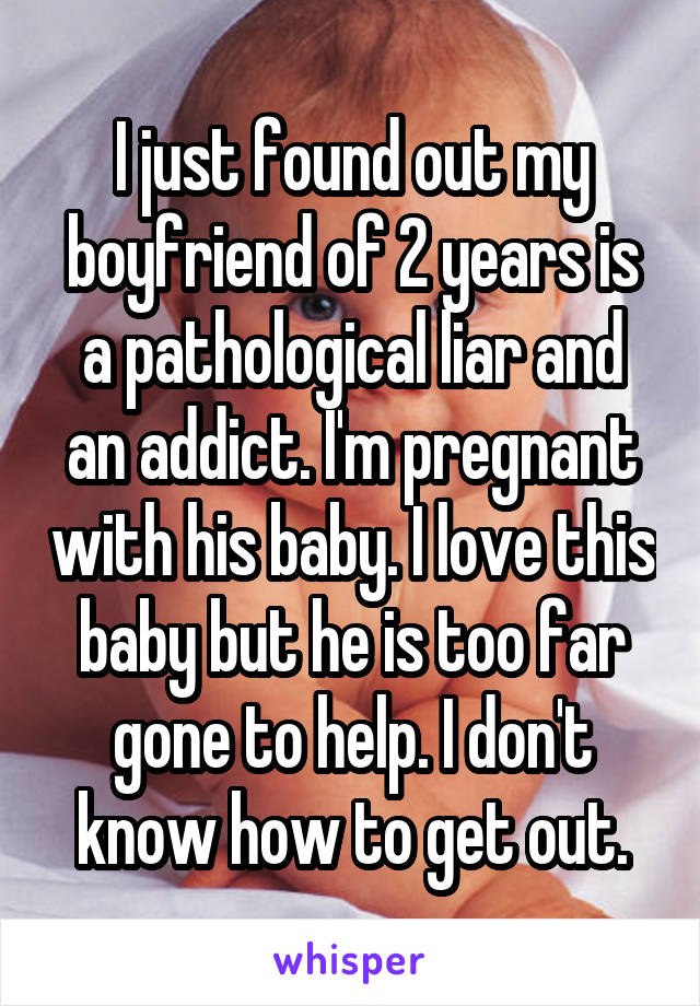 I just found out my boyfriend of 2 years is a pathological liar and an addict. I'm pregnant with his baby. I love this baby but he is too far gone to help. I don't know how to get out.