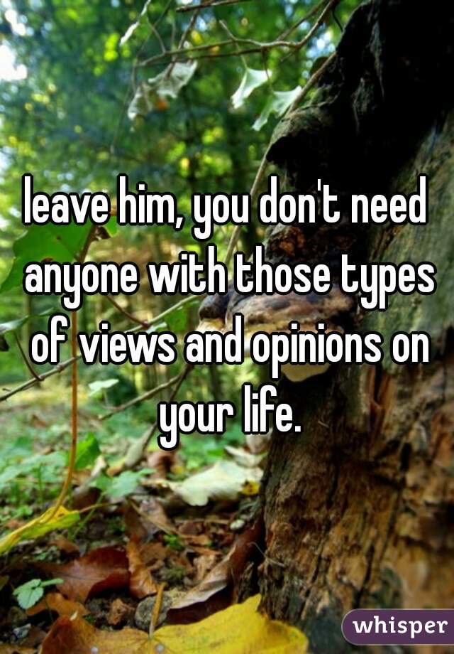 leave him, you don't need anyone with those types of views and opinions on your life.