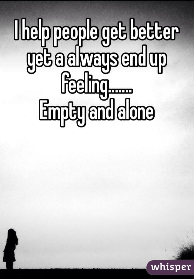 I help people get better yet a always end up feeling.......
Empty and alone
