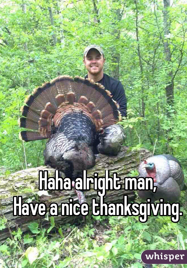 Haha alright man,
Have a nice thanksgiving.
