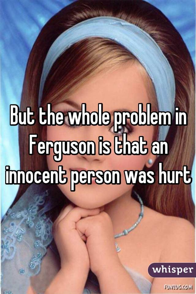But the whole problem in Ferguson is that an innocent person was hurt