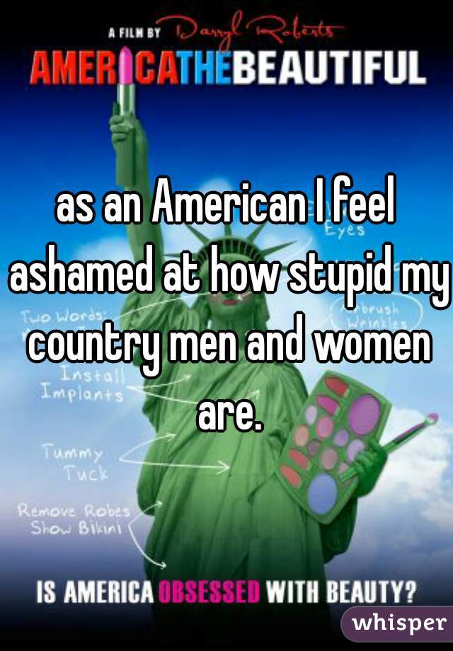 as an American I feel ashamed at how stupid my country men and women are.