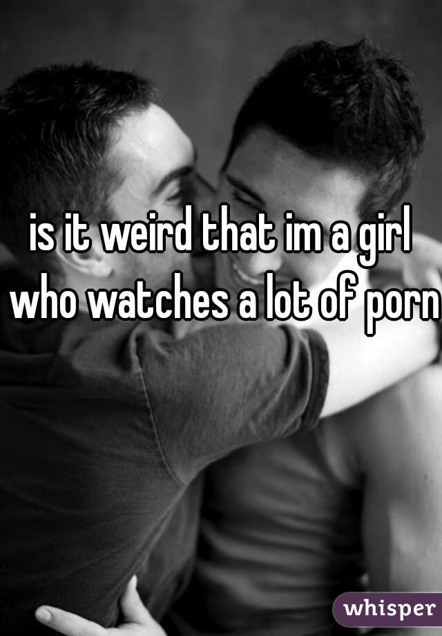 is it weird that im a girl who watches a lot of porn 
