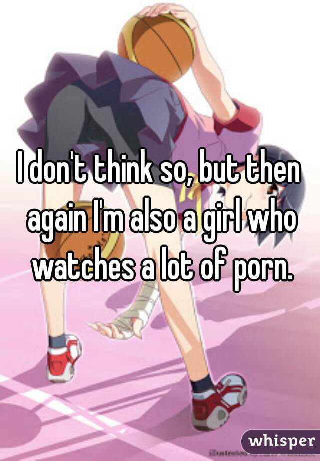 I don't think so, but then again I'm also a girl who watches a lot of porn.