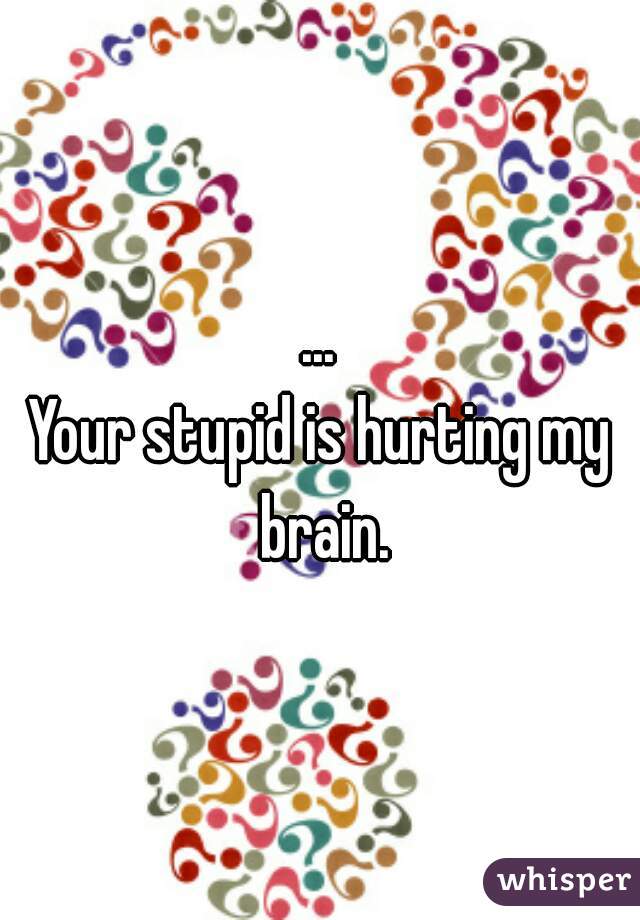 ...
Your stupid is hurting my brain.