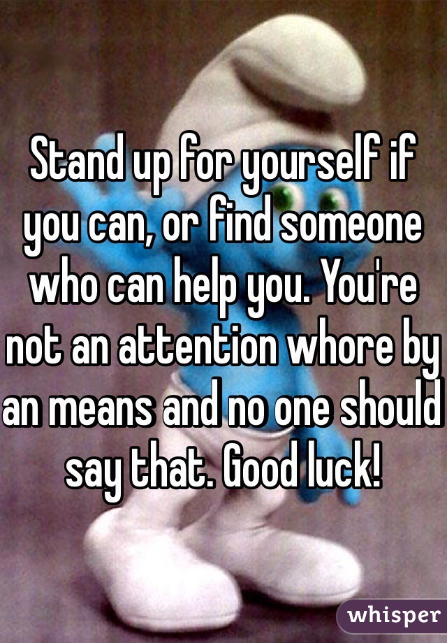 Stand up for yourself if you can, or find someone who can help you. You're not an attention whore by an means and no one should say that. Good luck! 