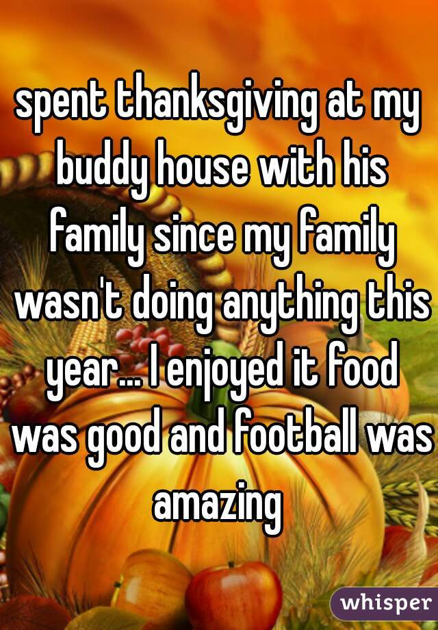 spent thanksgiving at my buddy house with his family since my family wasn't doing anything this year... I enjoyed it food was good and football was amazing 