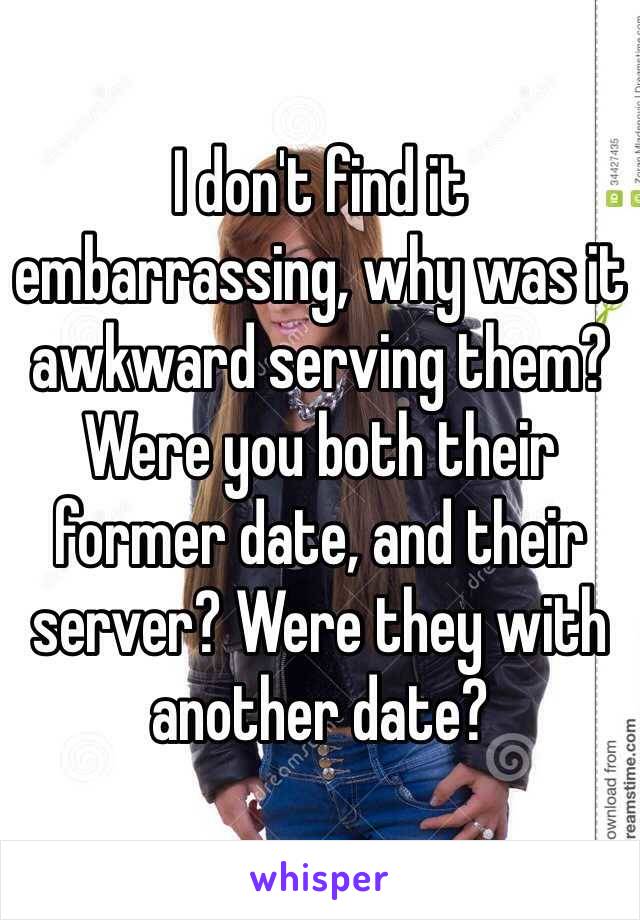I don't find it embarrassing, why was it awkward serving them? Were you both their former date, and their server? Were they with another date?