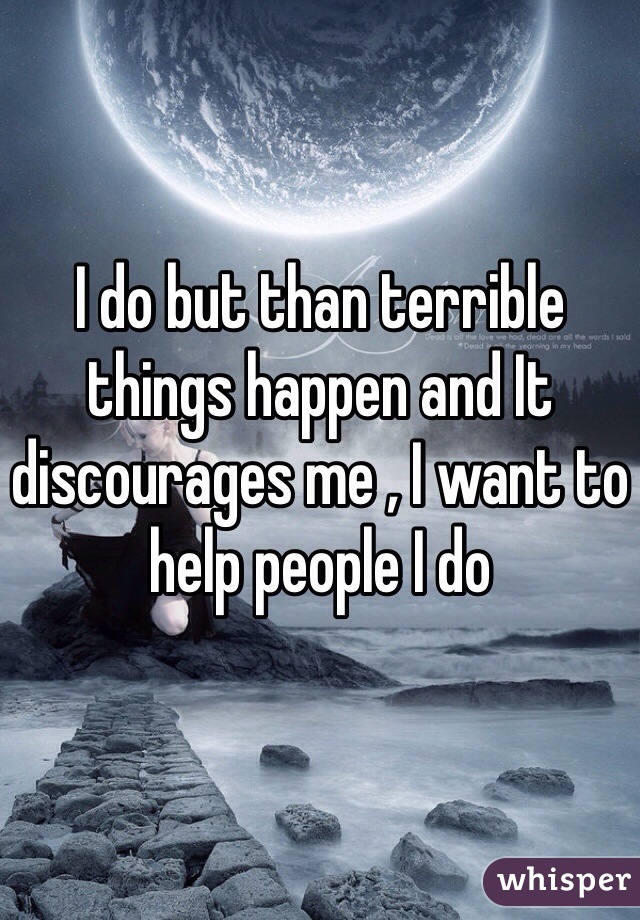 I do but than terrible things happen and It discourages me , I want to help people I do