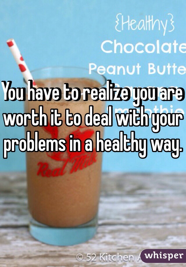 You have to realize you are worth it to deal with your problems in a healthy way.