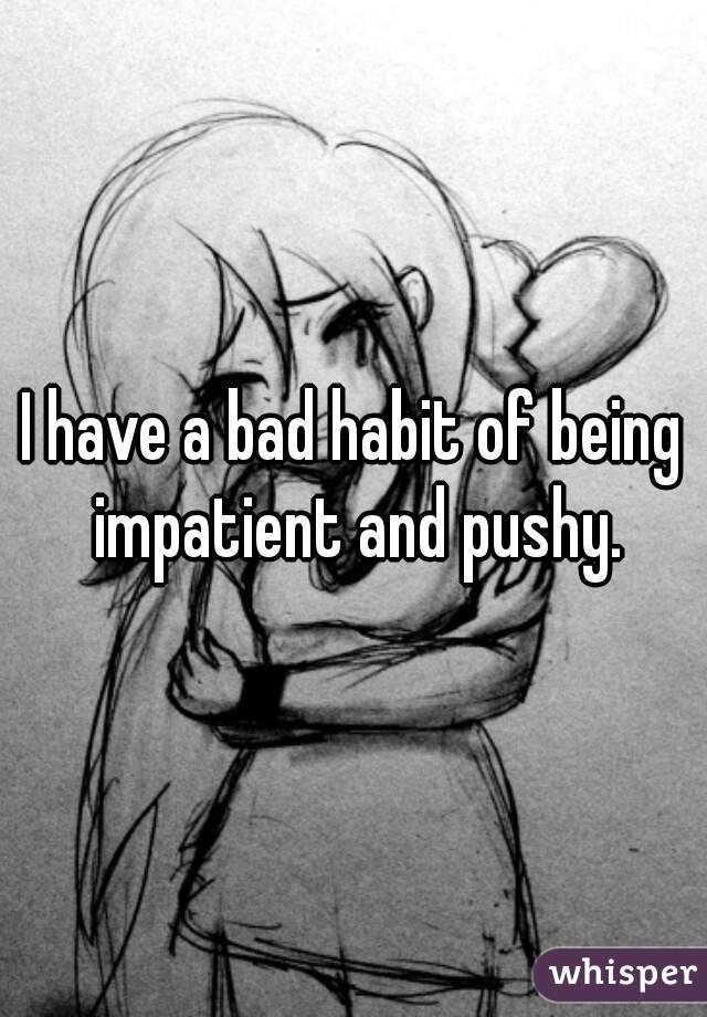 I have a bad habit of being impatient and pushy.