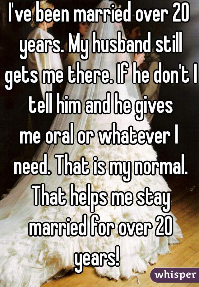 I've been married over 20 years. My husband still gets me there. If he don't I tell him and he gives
me oral or whatever I need. That is my normal. That helps me stay married for over 20 years!  