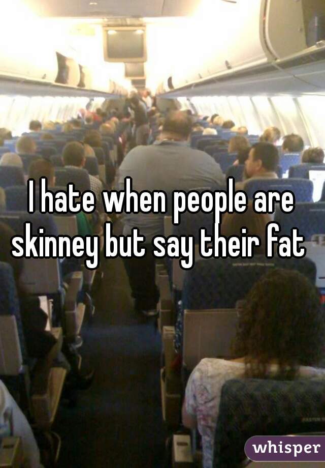 I hate when people are skinney but say their fat  