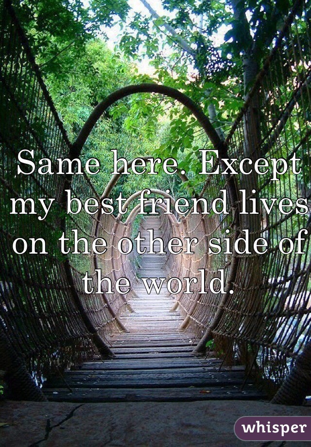 Same here. Except my best friend lives on the other side of the world.