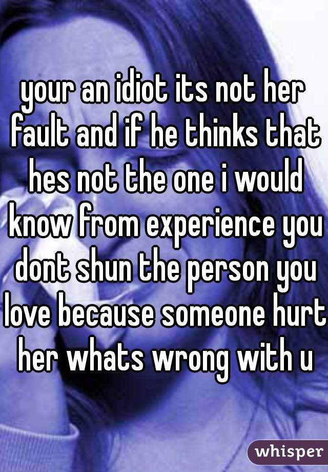 your an idiot its not her fault and if he thinks that hes not the one i would know from experience you dont shun the person you love because someone hurt her whats wrong with u