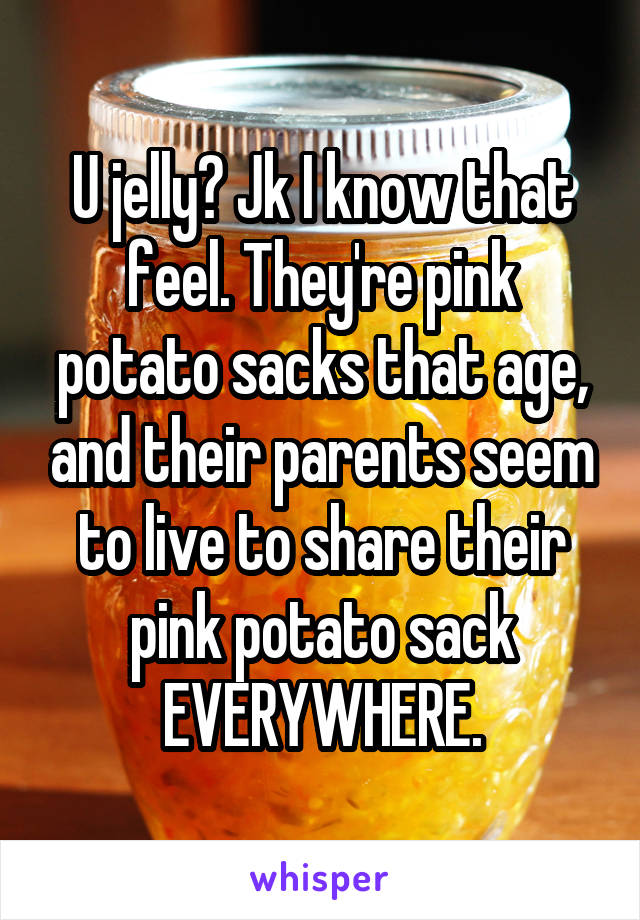 U jelly? Jk I know that feel. They're pink potato sacks that age, and their parents seem to live to share their pink potato sack EVERYWHERE.